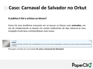 Caso: Carnaval de Salvador no Orkut
O público é fiel a artistas ou blocos?

Como há uma tendência crescente em se buscar os blocos mais animados, em
vez de simplesmente se basear em nomes tradicionais do Axé, observa-se uma
recepção muito boa a artistas/blocos mais novos.




Mensagem extraída da comunidade Eu amo o Carnaval de Salvador!
 