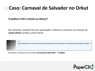 Caso: Carnaval de Salvador no Orkut
O público é fiel a artistas ou blocos?



No momento, também há uma valorização e interesse crescentes na inserção de
novos ritmos na festa, como o forró.




Mensagem extraída da comunidade Carnaval de Salvador – É AQUI!
 