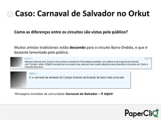 Caso: Carnaval de Salvador no Orkut
Como as diferenças entre os circuitos são vistas pelo público?


Muitos artistas tradicionais estão descendo para o circuito Barra-Ondida, o que é
bastante lamentado pelo público.




Mensagens extraídas da comunidade Carnaval de Salvador – É AQUI!
 