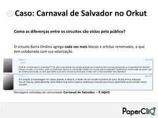 Caso: Carnaval de Salvador no Orkut
Como as diferenças entre os circuitos são vistas pelo público?


O circuito Barra-Ondina agrega cada vez mais blocos e artistas renomados, o que
tem colaborado com sua valorização.




Mensagens extraídas da comunidade Carnaval de Salvador – É AQUI!
 