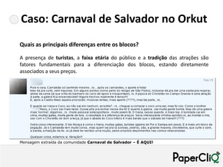 Caso: Carnaval de Salvador no Orkut
Quais as principais diferenças entre os blocos?

A presença de turistas, a faixa etária do público e a tradição das atrações são
fatores fundamentais para a diferenciação dos blocos, estando diretamente
associados a seus preços.




Mensagem extraída da comunidade Carnaval de Salvador – É AQUI!
 