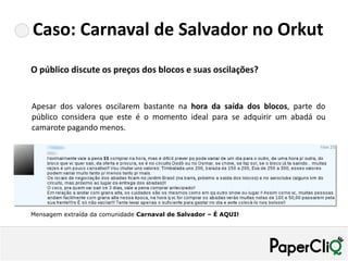 Caso: Carnaval de Salvador no Orkut
O público discute os preços dos blocos e suas oscilações?


Apesar dos valores oscilarem bastante na hora da saída dos blocos, parte do
público considera que este é o momento ideal para se adquirir um abadá ou
camarote pagando menos.




Mensagem extraída da comunidade Carnaval de Salvador – É AQUI!
 