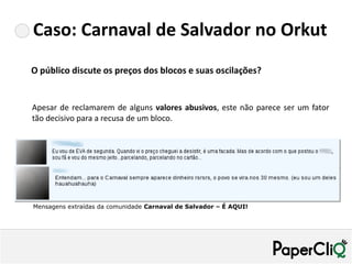 Caso: Carnaval de Salvador no Orkut
O público discute os preços dos blocos e suas oscilações?


Apesar de reclamarem de alguns valores abusivos, este não parece ser um fator
tão decisivo para a recusa de um bloco.




Mensagens extraídas da comunidade Carnaval de Salvador – É AQUI!
 