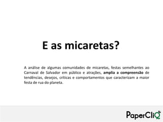 E as micaretas?
A análise de algumas comunidades de micaretas, festas semelhantes ao
Carnaval de Salvador em público e atrações, amplia a compreensão de
tendências, desejos, críticas e comportamentos que caracterizam a maior
festa de rua do planeta.
 