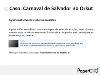 Caso: Carnaval de Salvador no Orkut
Algumas observações sobre as micaretas


Alguns foliões consideram que a montagem de mixes de atrações, especialmente
quando estes se alteram com muita frequência ao longo dos anos, enfraquece os
blocos enquanto marca.




Mensagem extraída da comunidade Micareta De Feira De Santana ®
 