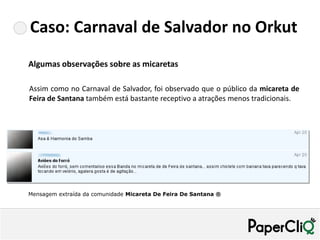 Caso: Carnaval de Salvador no Orkut
Algumas observações sobre as micaretas

Assim como no Carnaval de Salvador, foi observado que o público da micareta de
Feira de Santana também está bastante receptivo a atrações menos tradicionais.




Mensagem extraída da comunidade Micareta De Feira De Santana ®
 