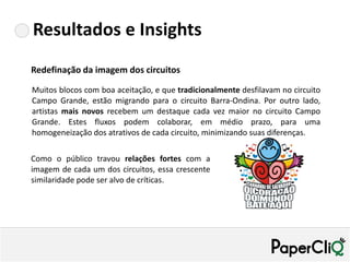 Resultados e Insights
Redefinação da imagem dos circuitos

Muitos blocos com boa aceitação, e que tradicionalmente desfilavam no circuito
Campo Grande, estão migrando para o circuito Barra-Ondina. Por outro lado,
artistas mais novos recebem um destaque cada vez maior no circuito Campo
Grande. Estes fluxos podem colaborar, em médio prazo, para uma
homogeneização dos atrativos de cada circuito, minimizando suas diferenças.

Como o público travou relações fortes com a
imagem de cada um dos circuitos, essa crescente
similaridade pode ser alvo de críticas.
 