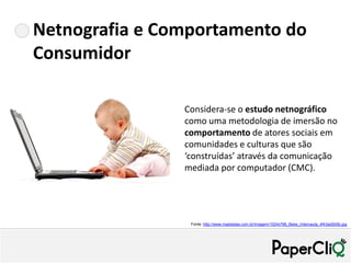 Netnografia e Comportamento do
Consumidor

                Considera-se o estudo netnográfico
                como uma metodologia de imersão no
                comportamento de atores sociais em
                comunidades e culturas que são
                ‘construídas’ através da comunicação
                mediada por computador (CMC).




                 Fonte: http://www.maisbelas.com.br/imagem/1024x768_Bebe_Internauta_4f43ad0b5b.jpg
 
