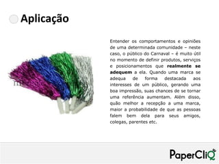 Aplicação
            Entender os comportamentos e opiniões
            de uma determinada comunidade – neste
            caso, o público do Carnaval – é muito útil
            no momento de definir produtos, serviços
            e posicionamentos que realmente se
            adequem a ela. Quando uma marca se
            adequa    de    forma   destacada     aos
            interesses de um público, gerando uma
            boa impressão, suas chances de se tornar
            uma referência aumentam. Além disso,
            quão melhor a recepção a uma marca,
            maior a probabilidade de que as pessoas
            falem bem dela para seus amigos,
            colegas, parentes etc.
 