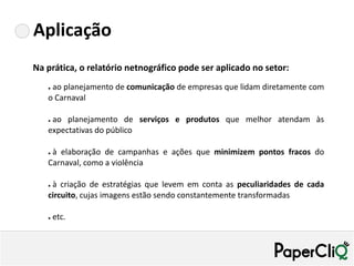 Aplicação
Na prática, o relatório netnográfico pode ser aplicado no setor:
   ●ao planejamento de comunicação de empresas que lidam diretamente com
   o Carnaval

   ●ao planejamento de serviços e produtos que melhor atendam às
   expectativas do público

   ●à elaboração de campanhas e ações que minimizem pontos fracos do
   Carnaval, como a violência

   ●à criação de estratégias que levem em conta as peculiaridades de cada
   circuito, cujas imagens estão sendo constantemente transformadas

   ●   etc.
 