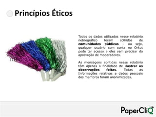 Princípios Éticos

                    Todos os dados utilizados nesse relatório
                    netnográfico   foram      colhidos    de
                    comunidades públicas – ou seja,
                    qualquer usuário com conta no Orkut
                    pode ter acesso a eles sem precisar da
                    aprovação de moderadores.

                    As mensagens contidas nesse relatório
                    têm apenas a finalidade de ilustrar as
                    observações      feitas.   Todas    as
                    Informações relativas a dados pessoais
                    dos membros foram anonimizadas.
 