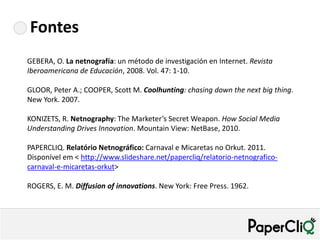 Fontes
GEBERA, O. La netnografía: un método de investigación en Internet. Revista
Iberoamericana de Educación, 2008. Vol. 47: 1-10.

GLOOR, Peter A.; COOPER, Scott M. Coolhunting: chasing down the next big thing.
New York. 2007.

KONIZETS, R. Netnography: The Marketer’s Secret Weapon. How Social Media
Understanding Drives Innovation. Mountain View: NetBase, 2010.

PAPERCLIQ. Relatório Netnográfico: Carnaval e Micaretas no Orkut. 2011.
Disponível em < http://www.slideshare.net/papercliq/relatorio-netnografico-
carnaval-e-micaretas-orkut>

ROGERS, E. M. Diffusion of innovations. New York: Free Press. 1962.
 