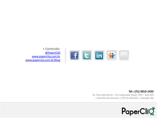 + Conteúdo:
              @PaperCliQ
   www.papercliq.com.br
www.papercliq.com.br/blog




                                                             Tel.: (71) 3013-1432
                            Av. Tancredo Neves – Ed. Esplanada Tower, 939 – Sala 403
                              – Caminho das Árvores | CEP 41.820-021 | Salvador-BA
 
