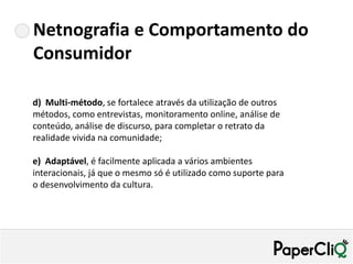 Netnografia e Comportamento do
Consumidor

d) Multi-método, se fortalece através da utilização de outros
métodos, como entrevistas, monitoramento online, análise de
conteúdo, análise de discurso, para completar o retrato da
realidade vivida na comunidade;

e) Adaptável, é facilmente aplicada a vários ambientes
interacionais, já que o mesmo só é utilizado como suporte para
o desenvolvimento da cultura.
 