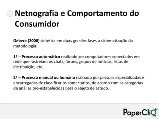 Netnografia e Comportamento do
Consumidor
Gebera (2008) sintetiza em duas grandes fases a sistematização da
metodologia:

1ª – Processo automático realizado por computadores conectados em
rede que rastreiam os chats, fóruns, grupos de notícias, listas de
distribuição, etc.

2ª – Processo manual ou humano realizado por pessoas especializadas e
encarregadas de classificar os comentários, de acordo com as categorias
de análise pré-estabelecidas para o objeto de estudo.
 