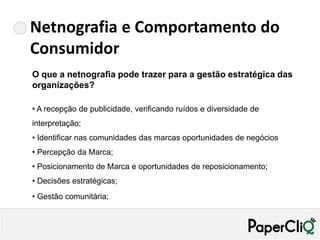 Netnografia e Comportamento do
Consumidor
O que a netnografia pode trazer para a gestão estratégica das
organizações?

• A recepção de publicidade, verificando ruídos e diversidade de
interpretação;
• Identificar nas comunidades das marcas oportunidades de negócios
• Percepção da Marca;
• Posicionamento de Marca e oportunidades de reposicionamento;
• Decisões estratégicas;
• Gestão comunitária;
 