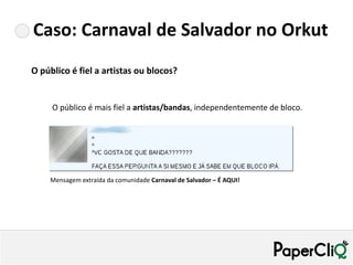 Caso: Carnaval de Salvador no Orkut
O público é fiel a artistas ou blocos?


     O público é mais fiel a artistas/bandas, independentemente de bloco.




    Mensagem extraída da comunidade Carnaval de Salvador – É AQUI!
 