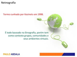 Netnografia


 Termo cunhado por Kozinets em 1998.




  É todo baseado na Etnografia, porém tem
     como contexto grupos, comunidades e
                  seus ambientes virtuais.




 PAULO ABDALA
 