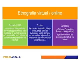 Etnografia virtual / online

      Kozinets (1998)                   Fontes:                 Variações:
  “um método interpretativo fóruns de discussão, blogs,    a)Tempo: Presente e
criado especificamente para     chats, sites, sites de     Passado (longitudinal)
investigar o comportamento    avaliação, blogs, portais,
do consumidor em culturas e redes sociais, lojas online,    b) Envolvimento do
 comunidades presentes na programas de comunicação         pesquisador: ativo ou
          internet”                 instantânea....              passivo




PAULO ABDALA
 