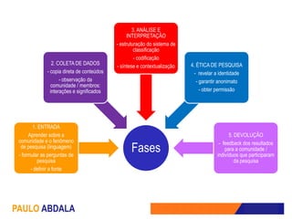 3. ANÁLISE E
                                                  INTERPRETAÇÃO
                                            - estruturação do sistema de
                                                     classificação
                                                     - codificação
                 2. COLETA DE DADOS                                        4. ÉTICA DE PESQUISA
                                            - síntese e contextualização
              - copia direta de conteúdos                                    - revelar a identidade
                     - observação da                                          - garantir anonimato
                comunidade / membros:
                interações e significados                                       - obter permissão




        1. ENTRADA
      Aprender sobre a                                                                       5. DEVOLUÇÃO
 comunidade e o fenômeno                                                                - feedback dos resultados
  de pesquisa (linguagem)
 - formular as perguntas de
                                                   Fases                                   para a comunidade /
                                                                                       indivíduos que participaram
          pesquisa                                                                              da pesquisa
       - definir a fonte




PAULO ABDALA
 