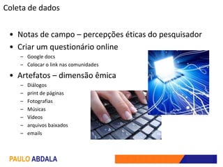 Coleta de dados


 • Notas de campo – percepções éticas do pesquisador
 • Criar um questionário online
    – Google docs
    – Colocar o link nas comunidades

 • Artefatos – dimensão êmica
    –   Diálogos
    –   print de páginas
    –   Fotografias
    –   Músicas
    –   Vídeos
    –   arquivos baixados
    –   emails



 PAULO ABDALA
 
