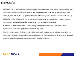 Bibliografia

 ARNOULD, Eric J.; WALLENDORF, Melanie. Market-oriented ethnography: interpretation building and
 marketing strategy formulation. Journal of Marketing Research, v. 31, n. 4, p. 484-504, Nov. 1994.

 IKEDA, A., PEREIRA, B., & GIL, C. (2006). Etnografia e Marketing: Uma Discussão Inicial. Read, 52 (12).

 KOZINETS, R. The field behind the screen: using netnography form marketing research in online
 communities. Journal of Marketing Research, v. 29, n. 1, p. 61-72, Feb. 2002.

 KOZINETS, R. The Field Behind the Screen: Using Netnography for making Research in Online
 Communities. In: Journal of Marketing Research, 39, 2002.

 ROCHA, E. P. Q., Barros, C., & Pereira, C. (2005, setembro). Perspectivas do método etnográfico em
 marketing: consumo, comunicação e netnografia. Anais do Encontro Nacional da Associação Nacional
 de Pós-Graduação e Pesquisa em Administração, Brasília, DF, Brasil, 29.




 PAULO ABDALA
 