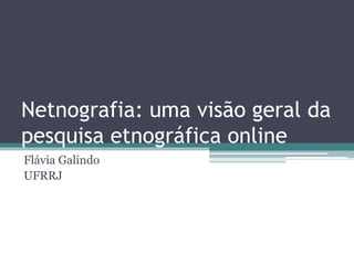 Netnografia: uma visão geral da
pesquisa etnográfica online
Flávia Galindo
UFRRJ
 
