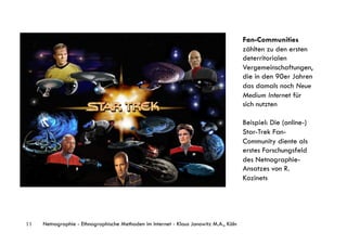 Fan-Communities
                                                                                       zählten zu den ersten
                                                                                       deterritorialen
                                                                                       Vergemeinschaftungen,
                                                                                       die in den 90er Jahren
                                                                                       das damals noch Neue
                                                                                       Medium Internet für
                                                                                       sich nutzten

                                                    myspace                            Beispiel: Die (online-)
                                                                                       Star-Trek Fan-
                                                                                       Community diente als
                                                                                       erstes Forschungsfeld
                                                                                       des Netnographie-
                                                                                       Ansatzes von R.
                                                                                       Kozinets




11   Netnographie - Ethnographische Methoden im Internet - Klaus Janowitz M.A., Köln
 
