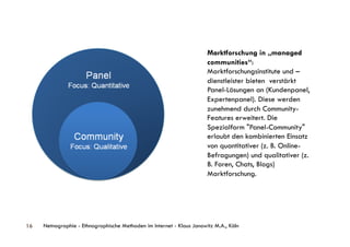 Marktforschung in „managed
                                                                       communities“:
                                                                       Marktforschungsinstitute und –
                                                                       dienstleister bieten verstärkt
                                                                       Panel-Lösungen an (Kundenpanel,
                                                                       Expertenpanel). Diese werden
                                                                       zunehmend durch Community-
                                                                       Features erweitert. Die
                                                                       Spezialform "Panel-Community"
                                                                       erlaubt den kombinierten Einsatz
                                                                       von quantitativer (z. B. Online-
                                                                       Befragungen) und qualitativer (z.
                                                                       B. Foren, Chats, Blogs)
                                                                       Marktforschung.




16   Netnographie - Ethnographische Methoden im Internet - Klaus Janowitz M.A., Köln
 