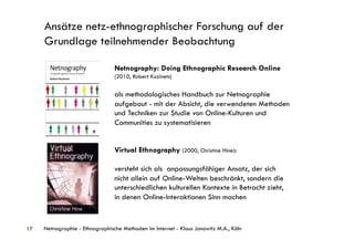Ansätze netz-ethnographischer Forschung auf der
     Grundlage teilnehmender Beobachtung

                                 Netnography: Doing Ethnographic Research Online
                                 (2010, Robert Kozinets)


                                 als methodologisches Handbuch zur Netnographie
                                 aufgebaut - mit der Absicht, die verwendeten Methoden
                                 und Techniken zur Studie von Online-Kulturen und
                                 Communities zu systematisieren


                                 Virtual Ethnography (2000, Christine Hine):

                                 versteht sich als anpassungsfähiger Ansatz, der sich
                                 nicht allein auf Online-Welten beschränkt, sondern die
                                 unterschiedlichen kulturellen Kontexte in Betracht zieht,
                                 in denen Online-Interaktionen Sinn machen


17   Netnographie - Ethnographische Methoden im Internet - Klaus Janowitz M.A., Köln
 