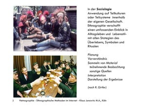 In der Soziologie
                                                                  Anwendung auf Teilkulturen
                                                                  oder Teilsysteme innerhalb
                                                                  der eigenen Gesellschaft.
                                                                  Ethnographie verschafft
                                                                  einen umfassenden Einblick in
                                                                  Alltagsleben und Lebensstil-
                                                                  mit allen Stategien des
                                                                  Überlebens, Symbolen und
                                                                  Ritualen

                                                                  Planung
                                                                  Vorverständnis
                                                                  Sammeln von Material
                                                                    teilnehmende Beobachtung
                                                                    sonstige Quellen
                                                                  Interpretation
                                                                  Darstellung der Ergebnisse

                                                                  (nach R. Girtler)



3   Netnographie - Ethnographische Methoden im Internet - Klaus Janowitz M.A., Köln
 