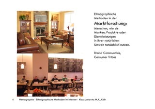 Ethnographische
                                                                        Methoden in der
                                                                        Marktforschung:
                                                                        Menschen, wie sie
                                                                        Marken, Produkte oder
                                                                        Dienstleistungen
                                                                        in ihrer natürlichen
                                                                        Umwelt tatsächlich nutzen.

                                                                        Brand Communities,
                                                                        Consumer Tribes




4   Netnographie - Ethnographische Methoden im Internet - Klaus Janowitz M.A., Köln
 