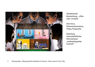 Teilnehmende
                                                                                      Beobachtung - offen
                                                                                      oder verdeckt

                                                                                      Interviews,
                                                                                      Dokumentenanalyse,
                                                                                      Video, Fotografie

                                                                                      Sammlung
                                                                                      unterschiedlichster
                                                                                      Informationen
                                                                                      „methodologischer
                                                                                      Cocktail“




5   Netnographie - Ethnographische Methoden im Internet - Klaus Janowitz M.A., Köln
 