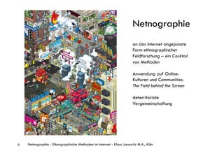 Netnographie
                                                                      an das Internet angepasste
                                                                      Form ethnographischer
                                                                      Feldforschung – ein Cocktail
                                                                      von Methoden

                                                                      Anwendung auf Online-
                                                                      Kulturen und Communities:
                                                                      The Field behind the Screen

                                                                      deterritoriale
                                                                      Vergemeinschaftung




6   Netnographie - Ethnographische Methoden im Internet - Klaus Janowitz M.A., Köln
 