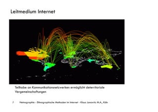 Leitmedium Internet




    Teilhabe an Kommunikationsnetzwerken ermöglicht deterritoriale
    Vergemeinschaftungen


7      Netnographie - Ethnographische Methoden im Internet - Klaus Janowitz M.A., Köln
 