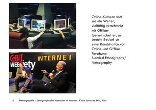 Online-Kulturen sind
                                                                     soziale Welten,
                                                                     vielfältig verschränkt
                                                                     mit Offline-
                                                                     Gemeinschaften, so
                                                                     besteht Bedarf an
                                                                     einer Kombination von
                                                                     Online-und Offline
                                                                     Forschung:
                                                                     Blended Ethnography/
                                                                     Netnography




8   Netnographie - Ethnographische Methoden im Internet - Klaus Janowitz M.A., Köln
 