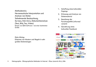 1.  Schaffung eines kulturellen
        Methodenmix:                                                        Zugangs
        Hermeneutische Interpretation und                               2.  Erfassung und Analyse von
        Analyse von Daten                                                   Datenmaterial
        Teilnehmende Beobachtung,                                       3.  Beachtung der
        Surveys, Interviews, Dokumenteanalyse                               Forschungsethik (informed
        (Text, Bild, Ton, Video)                                            consent)
        Einsatz von QDA-Software – ab einer bestimmten
        Größe                                                           4.  Gewährung eines
                                                                            kulturellen Feedback



        Data Mining:
        Erkennen von Mustern und Regeln in sehr
        großen Datenmengen




9   Netnographie - Ethnographische Methoden im Internet - Klaus Janowitz M.A., Köln
 