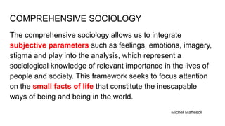 COMPREHENSIVE SOCIOLOGY
The comprehensive sociology allows us to integrate
subjective parameters such as feelings, emotions, imagery,
stigma and play into the analysis, which represent a
sociological knowledge of relevant importance in the lives of
people and society. This framework seeks to focus attention
on the small facts of life that constitute the inescapable
ways of being and being in the world.
Michel Maffesoli
 