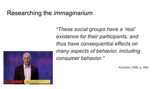 Researching the immaginarium
“These social groups have a ‘real’
existence for their participants, and
thus have consequential effects on
many aspects of behavior, including
consumer behavior.”
Kozinets (1990, p. 366)
 