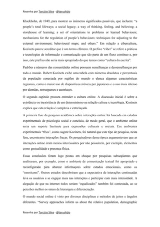 Resenha por Tarcízio Silva - @tarushijio


Kluckhohn, de 1949, para mostrar os inúmeros significados possíveis, que incluem: “a
people’s total lifeways; a social legacy; a way of thinking, feeling, and believing; a
storehouse of learning; a set of orientations to problems or learned behaviours;
mechanisms for the regulation of people’s behaviours; techniques for adjusting to the
external environment; behavioural maps; and others.” Em relação a cibercultura,
Kozinets parece acreditar que é um termo efêmero. O prefixo “ciber” se refere a práticas
e tecnologias de informação e comunicação que são parte de um fluxo contínuo e, por
isso, este prefixo não seria mais apropriado do que temos como “cultura da escrita”.

Padrões e números das comunidades online possuem semelhanças e dessemelhanças por
todo o mundo. Robert Kozinets exibe uma tabela com números absolutos e percentuais
da população conectada por regiões do mundo e elenca algumas características
regionais, como o maior uso de dispositivos móveis por japoneses e o uso mais intenso
por alemães, noruegueses e austríacos.

O segundo capítulo procura entender a cultura online. A discussão inicial é sobre a
existência ou inexistência de um determinismo na relação cultura x tecnologia. Kozinets
explica que esta relação é complexa e entrelaçada.

A primeira fase da pesquisa acadêmica sobre interações online foi baseada em estudos
experimentais de psicologia social e concluiu, de modo geral, que o ambiente online
seria um suporte limitante para expressões culturais e sociais. Em ambientes
experimentais “frios”, como sugere Kozinets, foi natural que este tipo de pesquisa, nesta
fase, encontrasse interações fracas. Os pesquisadores dessa época argumentavam que as
interações online eram menos interessantes por não possuírem, por exemplo, elementos
como gestualidade e presença física.

Essas conclusões foram logo postas em cheque por pesquisas subseqüentes que
analisaram, por exemplo, como o ambiente de comunicação textual foi apropriado e
reconfigurado para abarcar informações sobre estados emocionais, como os
“emoticons”. Outros estudos descobriram que a expectativa de interações continuadas
leva os usuários a se engajar mais nas interações e participar com mais intensidade. A
alegação de que na internet todos seriam “equalizados” também foi contestada, ao se
perceber melhor os sinais de hierarquia e diferenciação.

O mundo social online é visto por diversas disciplinas e métodos de jeitos e ângulos
diferentes. “Survey approaches inform us about the relative population, demographic


Resenha por Tarcízio Silva - @tarushijio
 