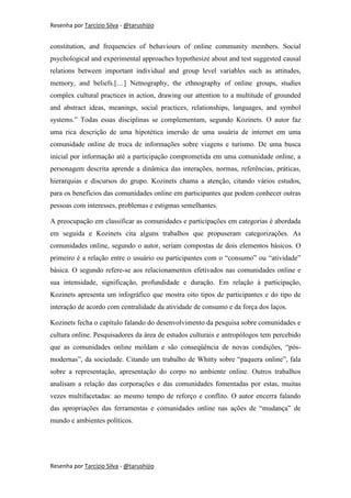 Resenha por Tarcízio Silva - @tarushijio


constitution, and frequencies of behaviours of online community members. Social
psychological and experimental approaches hypothesize about and test suggested causal
relations between important individual and group level variables such as attitudes,
memory, and beliefs.[…] Netnography, the ethnography of online groups, studies
complex cultural practices in action, drawing our attention to a multitude of grounded
and abstract ideas, meanings, social practices, relationships, languages, and symbol
systems.” Todas essas disciplinas se complementam, segundo Kozinets. O autor faz
uma rica descrição de uma hipotética imersão de uma usuária de internet em uma
comunidade online de troca de informações sobre viagens e turismo. De uma busca
inicial por informação até a participação comprometida em uma comunidade online, a
personagem descrita aprende a dinâmica das interações, normas, referências, práticas,
hierarquias e discursos do grupo. Kozinets chama a atenção, citando vários estudos,
para os benefícios das comunidades online em participantes que podem conhecer outras
pessoas com interesses, problemas e estigmas semelhantes.

A preocupação em classificar as comunidades e participações em categorias é abordada
em seguida e Kozinets cita alguns trabalhos que propuseram categorizações. As
comunidades online, segundo o autor, seriam compostas de dois elementos básicos. O
primeiro é a relação entre o usuário ou participantes com o “consumo” ou “atividade”
básica. O segundo refere-se aos relacionamentos efetivados nas comunidades online e
sua intensidade, significação, profundidade e duração. Em relação à participação,
Kozinets apresenta um infográfico que mostra oito tipos de participantes e do tipo de
interação de acordo com centralidade da atividade de consumo e da força dos laços.

Kozinets fecha o capítulo falando do desenvolvimento da pesquisa sobre comunidades e
cultura online. Pesquisadores da área de estudos culturais e antropólogos tem percebido
que as comunidades online moldam e são conseqüência de novas condições, “pós-
modernas”, da sociedade. Citando um trabalho de Whitty sobre “paquera online”, fala
sobre a representação, apresentação do corpo no ambiente online. Outros trabalhos
analisam a relação das corporações e das comunidades fomentadas por estas, muitas
vezes multifacetadas: ao mesmo tempo de reforço e conflito. O autor encerra falando
das apropriações das ferramentas e comunidades online nas ações de “mudança” de
mundo e ambientes políticos.




Resenha por Tarcízio Silva - @tarushijio
 