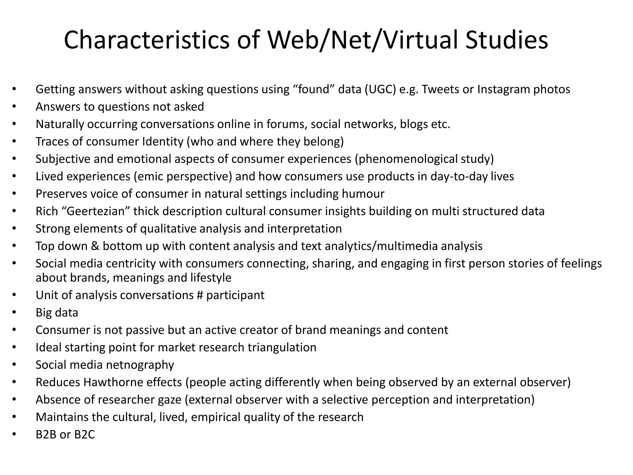 Characteristics of Web/Net/Virtual Studies
• Getting answers without asking questions using “found” data (UGC) e.g. Tweets or Instagram photos
• Answers to questions not asked
• Naturally occurring conversations online in forums, social networks, blogs etc.
• Traces of consumer Identity (who and where they belong)
• Subjective and emotional aspects of consumer experiences (phenomenological study)
• Lived experiences (emic perspective) and how consumers use products in day-to-day lives
• Preserves voice of consumer in natural settings including humour
• Rich “Geertezian” thick description cultural consumer insights building on multi structured data
• Strong elements of qualitative analysis and interpretation
• Top down & bottom up with content analysis and text analytics/multimedia analysis
• Social media centricity with consumers connecting, sharing, and engaging in first person stories of feelings
about brands, meanings and lifestyle
• Unit of analysis conversations # participant
• Big data
• Consumer is not passive but an active creator of brand meanings and content
• Ideal starting point for market research triangulation
• Social media netnography
• Reduces Hawthorne effects (people acting differently when being observed by an external observer)
• Absence of researcher gaze (external observer with a selective perception and interpretation)
• Maintains the cultural, lived, empirical quality of the research
• B2B or B2C
 