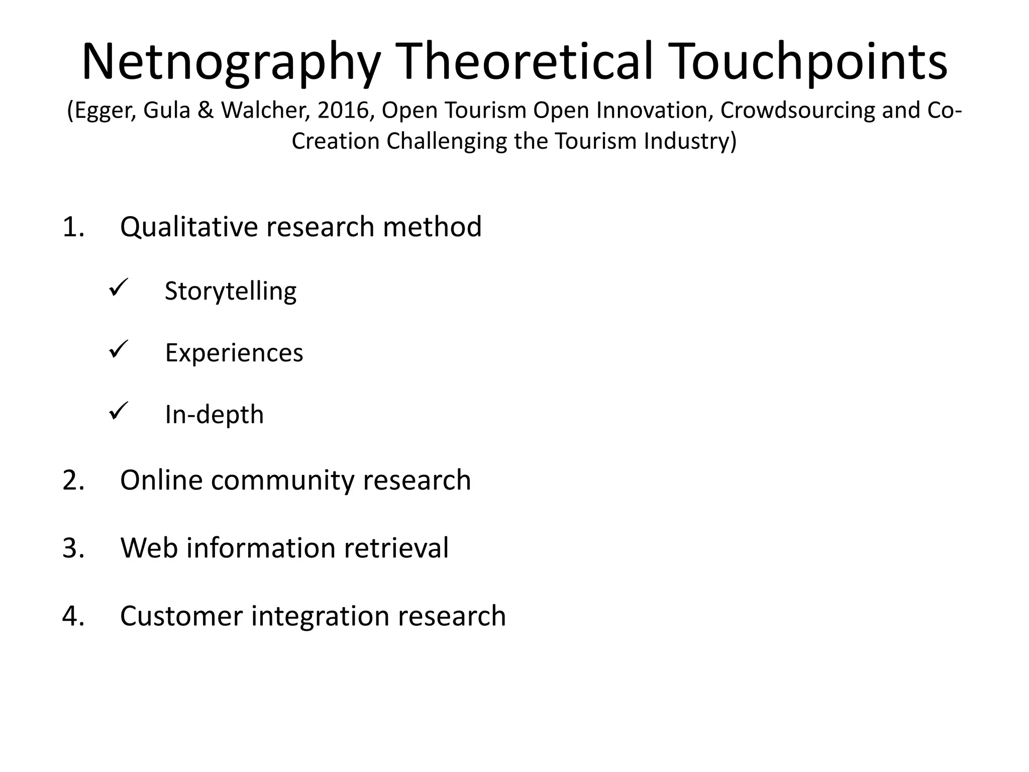 Netnography Theoretical Touchpoints
(Egger, Gula & Walcher, 2016, Open Tourism Open Innovation, Crowdsourcing and Co-
Creation Challenging the Tourism Industry)
1. Qualitative research method
 Storytelling
 Experiences
 In-depth
2. Online community research
3. Web information retrieval
4. Customer integration research
 