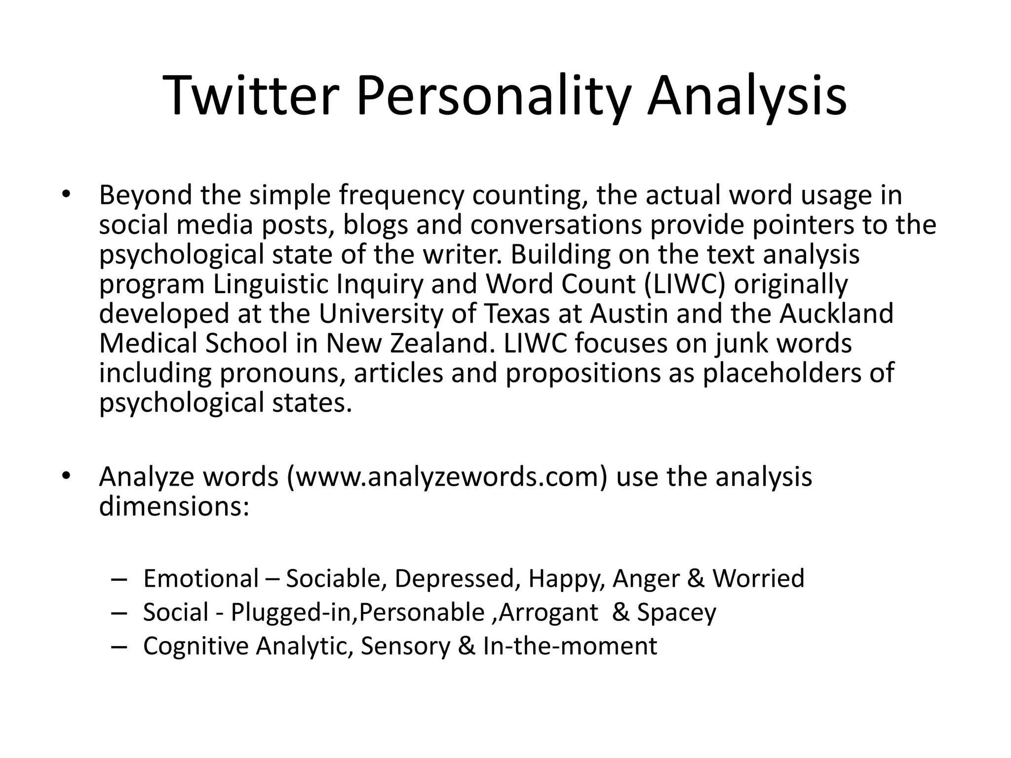 Twitter Personality Analysis
• Beyond the simple frequency counting, the actual word usage in
social media posts, blogs and conversations provide pointers to the
psychological state of the writer. Building on the text analysis
program Linguistic Inquiry and Word Count (LIWC) originally
developed at the University of Texas at Austin and the Auckland
Medical School in New Zealand. LIWC focuses on junk words
including pronouns, articles and propositions as placeholders of
psychological states.
• Analyze words (www.analyzewords.com) use the analysis
dimensions:
– Emotional – Sociable, Depressed, Happy, Anger & Worried
– Social - Plugged-in,Personable ,Arrogant & Spacey
– Cognitive Analytic, Sensory & In-the-moment
 