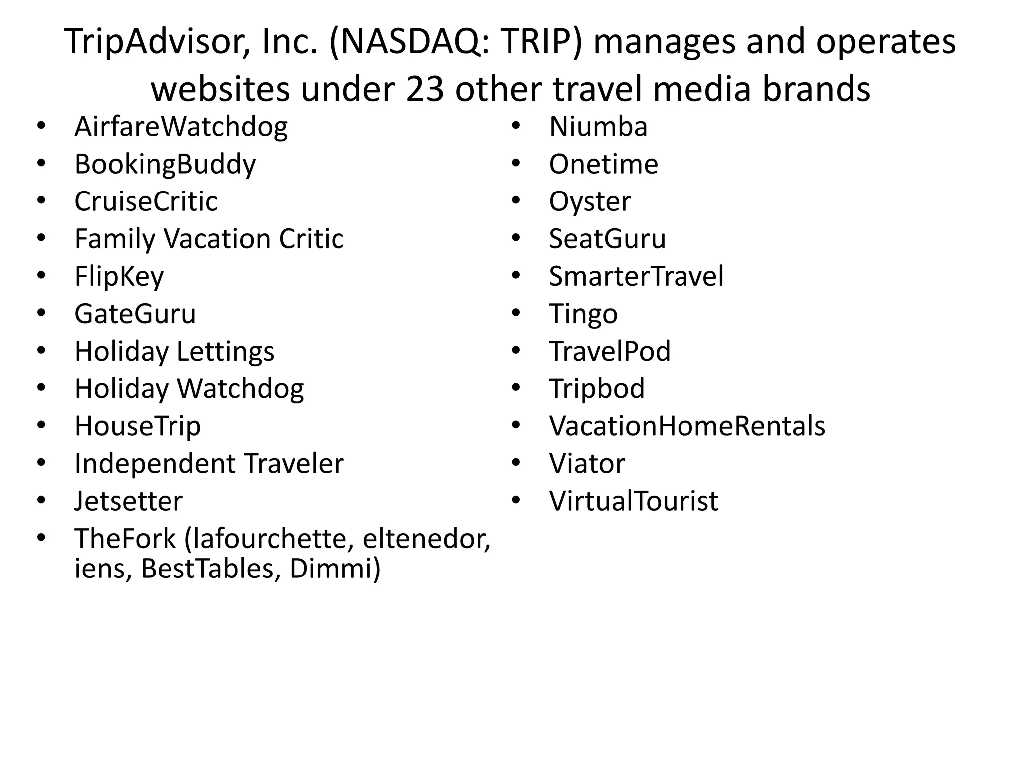 TripAdvisor, Inc. (NASDAQ: TRIP) manages and operates
websites under 23 other travel media brands
• AirfareWatchdog
• BookingBuddy
• CruiseCritic
• Family Vacation Critic
• FlipKey
• GateGuru
• Holiday Lettings
• Holiday Watchdog
• HouseTrip
• Independent Traveler
• Jetsetter
• TheFork (lafourchette, eltenedor,
iens, BestTables, Dimmi)
• Niumba
• Onetime
• Oyster
• SeatGuru
• SmarterTravel
• Tingo
• TravelPod
• Tripbod
• VacationHomeRentals
• Viator
• VirtualTourist
 