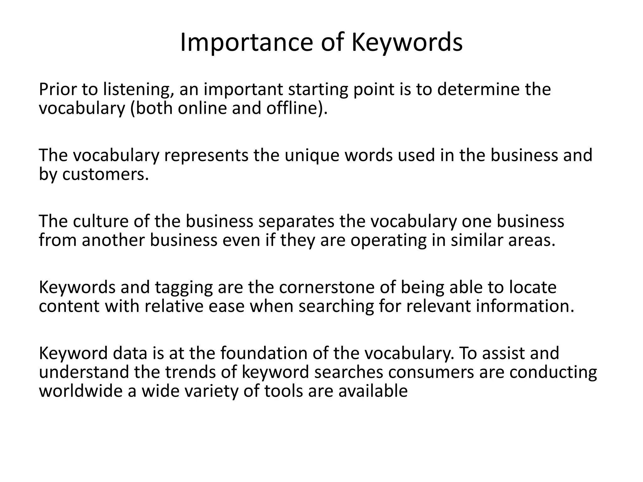 Importance of Keywords
Prior to listening, an important starting point is to determine the
vocabulary (both online and offline).
The vocabulary represents the unique words used in the business and
by customers.
The culture of the business separates the vocabulary one business
from another business even if they are operating in similar areas.
Keywords and tagging are the cornerstone of being able to locate
content with relative ease when searching for relevant information.
Keyword data is at the foundation of the vocabulary. To assist and
understand the trends of keyword searches consumers are conducting
worldwide a wide variety of tools are available
 