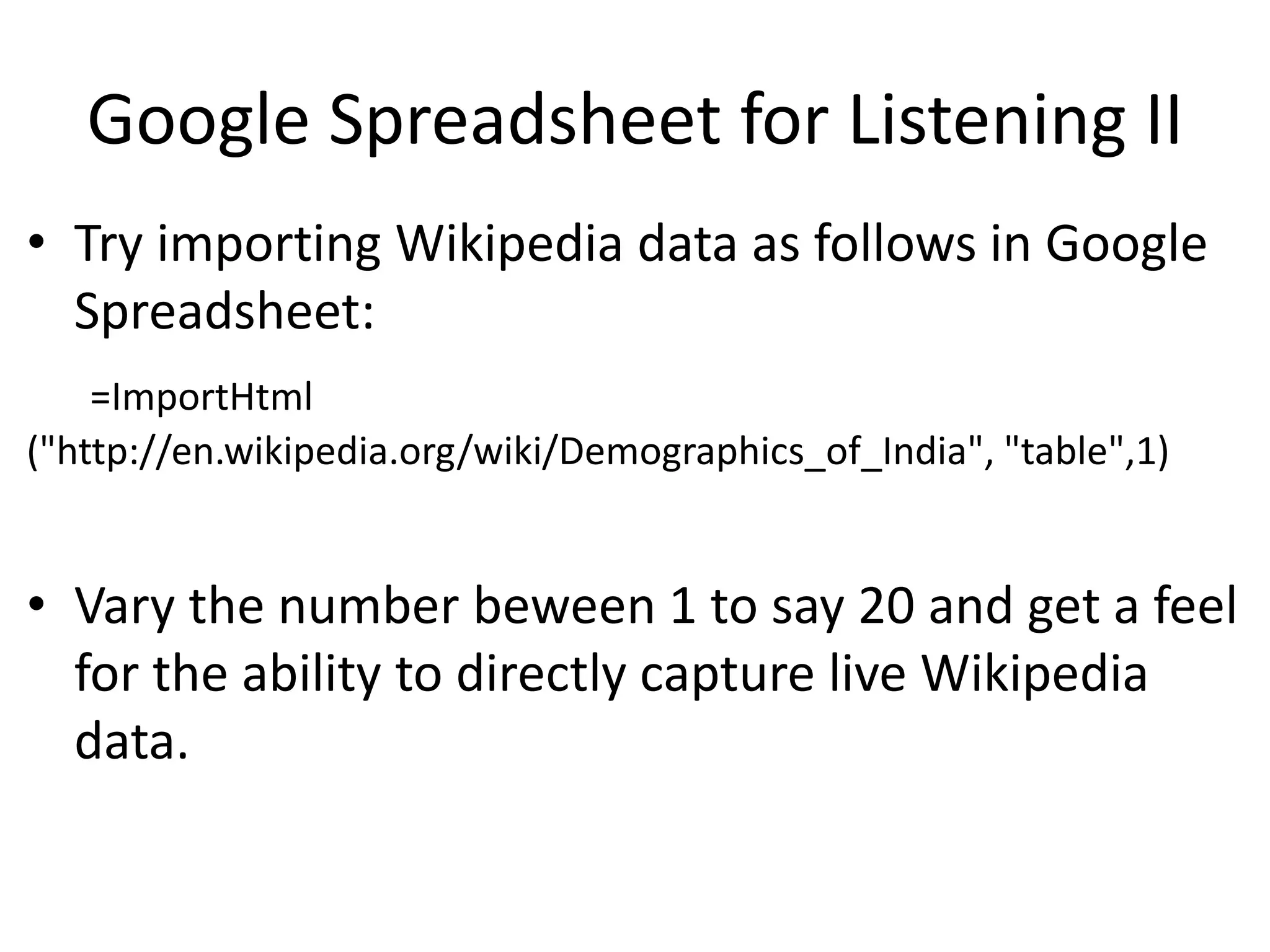 Google Spreadsheet for Listening II
• Try importing Wikipedia data as follows in Google
Spreadsheet:
=ImportHtml
("http://en.wikipedia.org/wiki/Demographics_of_India", "table",1)
• Vary the number beween 1 to say 20 and get a feel
for the ability to directly capture live Wikipedia
data.
 