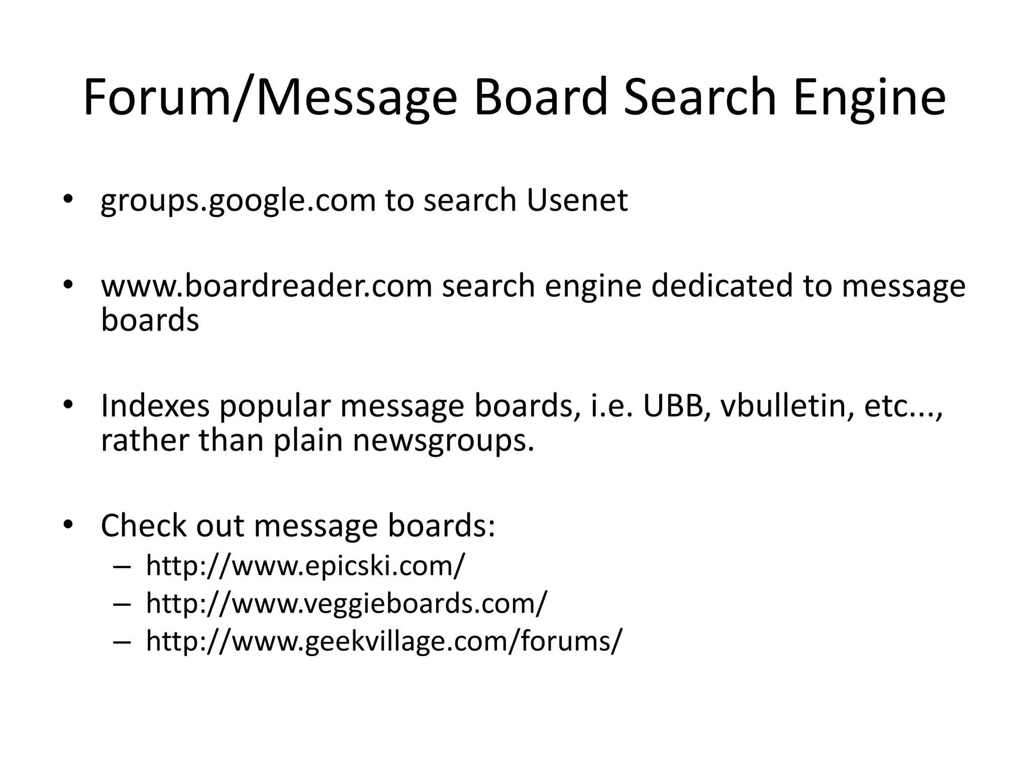 Forum/Message Board Search Engine
• groups.google.com to search Usenet
• www.boardreader.com search engine dedicated to message
boards
• Indexes popular message boards, i.e. UBB, vbulletin, etc...,
rather than plain newsgroups.
• Check out message boards:
– http://www.epicski.com/
– http://www.veggieboards.com/
– http://www.geekvillage.com/forums/
 