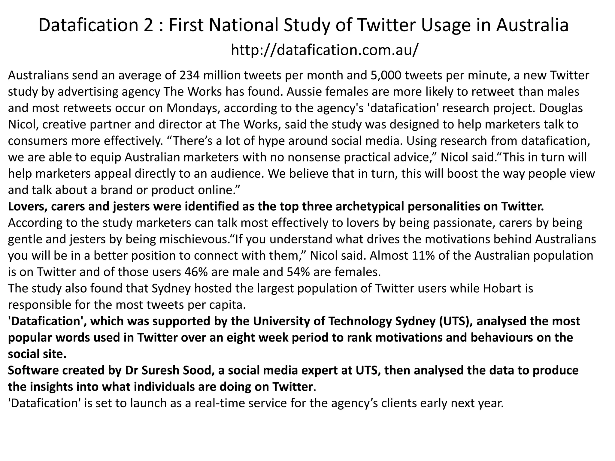 Datafication 2 : First National Study of Twitter Usage in Australia
Australians send an average of 234 million tweets per month and 5,000 tweets per minute, a new Twitter
study by advertising agency The Works has found. Aussie females are more likely to retweet than males
and most retweets occur on Mondays, according to the agency's 'datafication' research project. Douglas
Nicol, creative partner and director at The Works, said the study was designed to help marketers talk to
consumers more effectively. “There’s a lot of hype around social media. Using research from datafication,
we are able to equip Australian marketers with no nonsense practical advice,” Nicol said.“This in turn will
help marketers appeal directly to an audience. We believe that in turn, this will boost the way people view
and talk about a brand or product online.”
Lovers, carers and jesters were identified as the top three archetypical personalities on Twitter.
According to the study marketers can talk most effectively to lovers by being passionate, carers by being
gentle and jesters by being mischievous.“If you understand what drives the motivations behind Australians
you will be in a better position to connect with them,” Nicol said. Almost 11% of the Australian population
is on Twitter and of those users 46% are male and 54% are females.
The study also found that Sydney hosted the largest population of Twitter users while Hobart is
responsible for the most tweets per capita.
'Datafication', which was supported by the University of Technology Sydney (UTS), analysed the most
popular words used in Twitter over an eight week period to rank motivations and behaviours on the
social site.
Software created by Dr Suresh Sood, a social media expert at UTS, then analysed the data to produce
the insights into what individuals are doing on Twitter.
'Datafication' is set to launch as a real-time service for the agency’s clients early next year.
http://datafication.com.au/
 