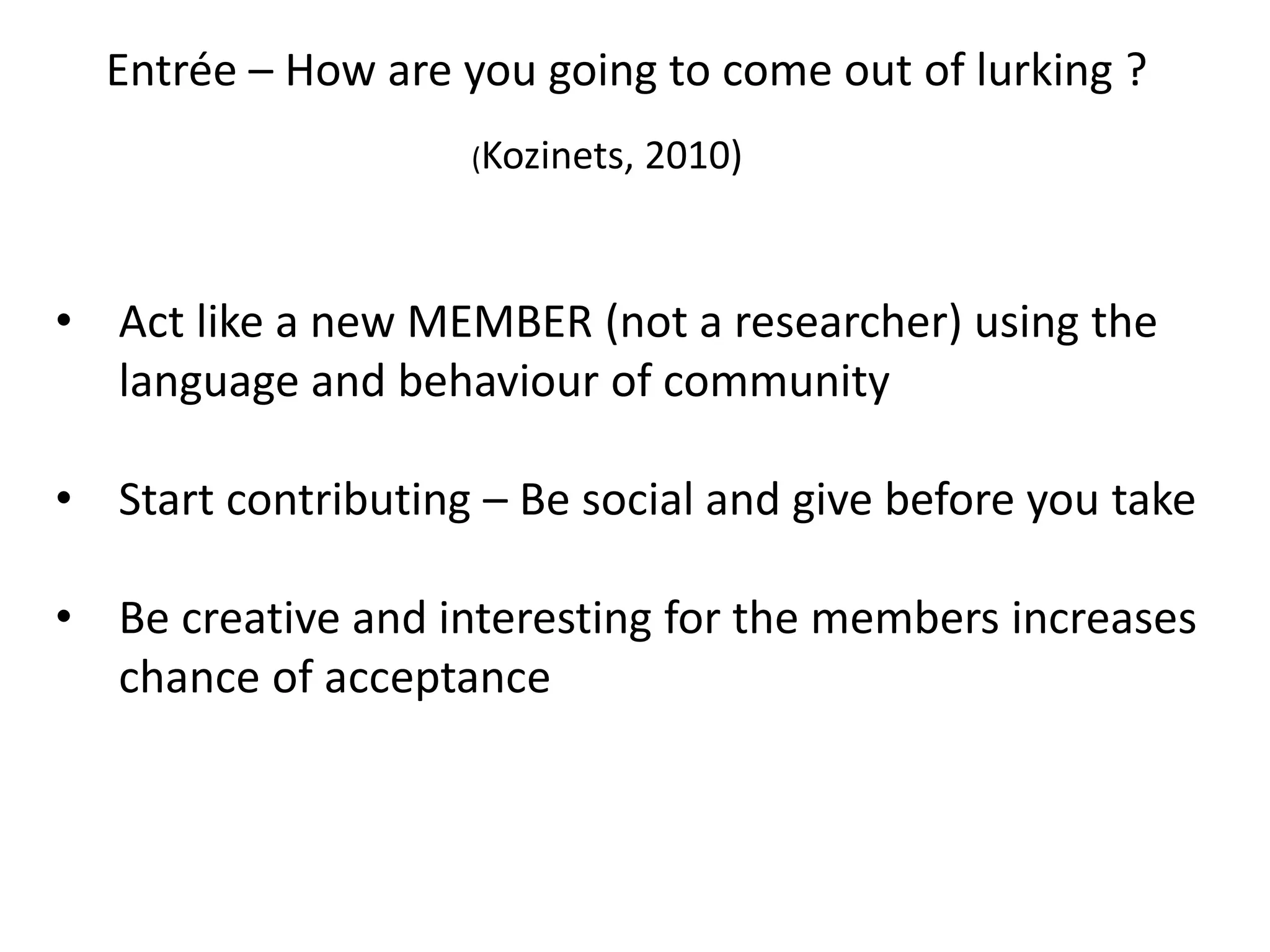 Kozinets – Rules of Netnography Practice
1. Entrée - Planning and identification of the research target : Definition of
Research Questions, Social Media Sites or Topics of Investigation
2. Data Collection
Two kinds of data to be gathered and contextualized:
a) directly from the system
b) from the interaction with users online
3. Interpretation/Analysis
The gathered data is trustworthy, because we are trying to understand not the individual
herself but her online behaviour.
4. Ensuring Ethical Standards
Questions about anonymity and informed consent
5. Research representation
The research should be presented to the users that contributed to the study in order to
obtain feedback.
 